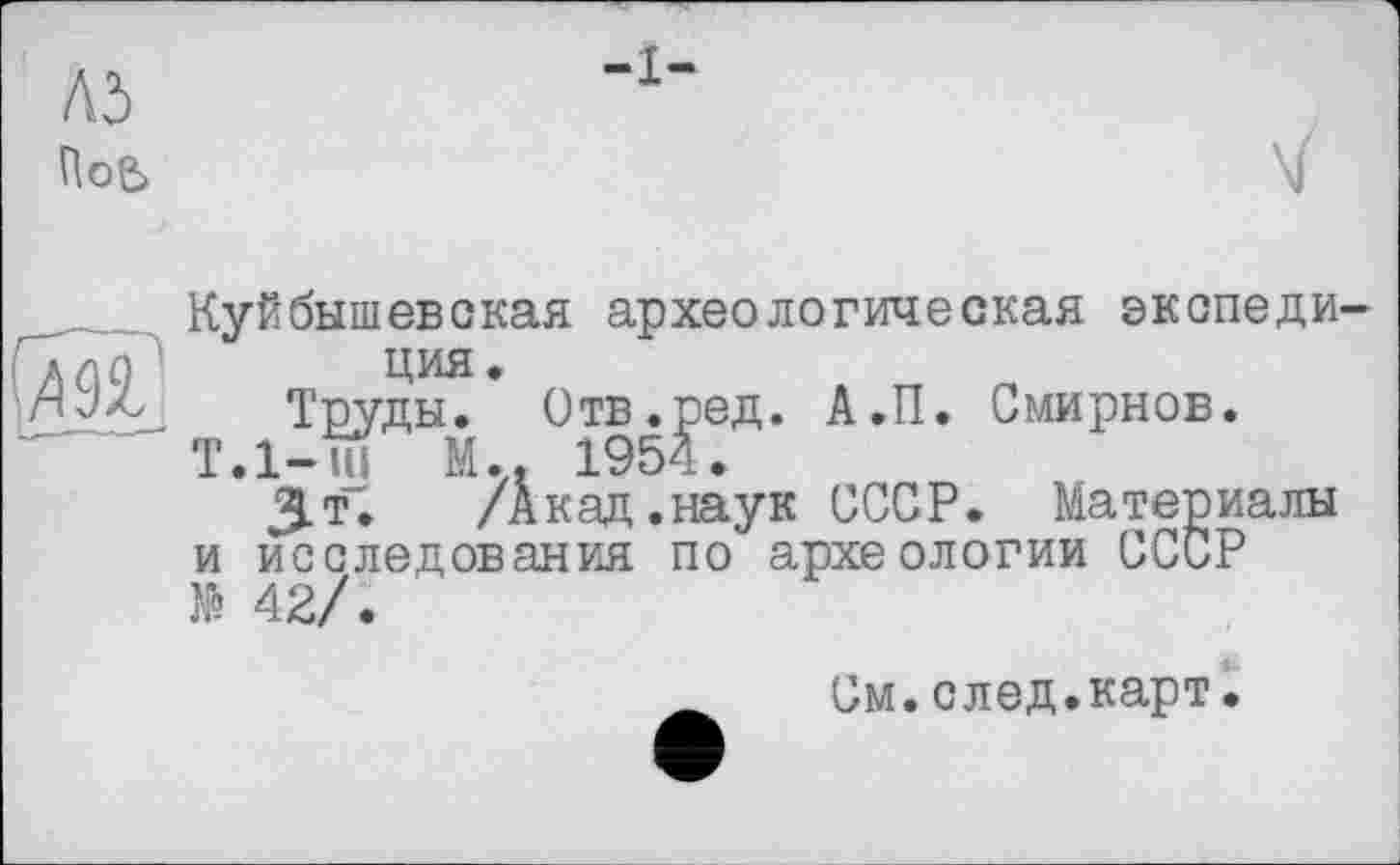 ﻿Л5
ПоЄ>
и
Куйбышевская археологическая экспеди ция.
Труды. Отв.ред. А.П. Смирнов.
T.l-ui М.. 1954.
3-Т. /Акад.наук СССР. Материалы и исследования по археологии СССР № 42/.
См.след.карт.